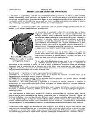 Educación Cívica Undécimo Año Gustavo Bolaños
Tema #4: Políticas Universales en Educación.
La educación es un proceso a partir del cual una sociedad facilita y enseña a sus individuos conocimientos,
valores, costumbres y formas de actuar, que definen en sus ciudadanos el arraigo social a partir del cual se
estructura la identidad cultural de una sociedad. Es por lo tanto el proceso educativo no solo un instrumento de
movilización social sino también una oportunidad que tienen nuestras naciones para consolidar el sistema
cultural de sus pueblos. Nótese los siguientes artículos de nuestra Constitución:
ARTÍCULO 77.- La educación pública será organizada como un proceso integral correlacionado en sus
diversos ciclos, desde la preescolar hasta la universitaria.
Los programas de educación reflejan los contenidos que se desea
tengan los estudiantes al momento de adquirir conocimientos, sin
embargo, materias como los estudios sociales y educación cívica son
herramientas vitales mediante las que acercamos al joven ciudadano a
su pasado y su futuro por medio de las vivencias nacionales y las obras
de nuestra sociedad. La educación es una especie de reflejo de la
capacidad de las autoridades para dar a conocer nuestra historia, nuestra
identidad, nuestra cultura y así lo que juntos como sociedad somos. La
educación como forjadora de la identidad nacional y de conciencia patria
en las generaciones más jóvenes enfrenta grandes retos.
Sin duda se ha mostrado que los pueblos cultos y educados son
pueblos libres. Por eso, educarnos permitirá que seamos un pueblo con
ideas y con conocimiento de nuestra realidad. Un pueblo con ideas es un
pueblo que sabe cómo enfrentar sus problemas.
Por otro lado, la identidad se construye a base de una memoria colectiva
que debemos enseñar desde los primeros años. La literatura, la
arquitectura, el cine, la música, la danza y el baile, el teatro, la producción audiovisual; todos son fenómenos
requeridos para la construcción de la identidad, por ende deben estar presentes con más fuerza en los
programas de estudio y al servicio de las comunidades. Gana más el país con un ciudadano con formación
integral que con un ciudadano que no sabe de dónde viene.
Referido a esto es importante conocer los siguientes artículos constitucionales:
ARTÍCULO 76.- El español es el idioma oficial de la Nación. No obstante, el Estado velará por el
mantenimiento y cultivo de las lenguas indígenas nacionales.
ARTÍCULO 81.- La dirección general de la enseñanza oficial corresponde a un consejo superior integrado
como señale la ley, presidido por el Ministro del ramo.
ARTÍCULO 83.- El Estado patrocinará y organizará la educación de adultos, destinada a combatir el
analfabetismo y a proporcionar oportunidad cultural a aquéllos que deseen mejorar su condición intelectual,
social y económica.
ARTÍCULO 89.- Entre los fines culturales de la República están: proteger las bellezas naturales, conservar y
desarrollar el patrimonio histórico y artístico de la Nación, y apoyar la iniciativa privada para el progreso
científico y artístico.
Para poder fomentar el ideario patrio, es necesario involucrar a instituciones que comparten fines y medios,
como lo son la alianza estratégica que debería fortalecerse entre el Ministerio de Educación Pública y el
Ministerio de Cultura y Juventud. La utilización del teatro escolar, grupos musicales, grupos coreográficos son
de suma importancia para avanzar en las capacidades lúdicas en pro del desempeño socio cultural de los
jóvenes. Debemos dejar de ver esto como una inversión solo en educación, y orientarlo en un planteamiento
integral que permita un mejor desarrollo intelectual de los jóvenes que ven oportunidades en estos espacios.
En tiempos actuales nuestro país enfrenta una crisis económica junto a todo el mundo, pero además viene
superando una polarización política que es preciso sanar. Esto solo se logrará con diálogo en temas comunes.
La educación es uno de ellos, no solo porque representa la oportunidad de fortalecer nuestras capacidades
sino también porque constituye el instrumento requerido para mejorar nuestra formación e identidad cultural.
Ilustración 13: La Educación
Pública democratiza el acceso a
tan importante derecho.
 