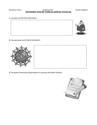 Educación Cívica Undécimo Año Gustavo Bolaños
Actividades Tema #2: Políticas públicas inclusivas.
1. Concepto de POLÍTICA INCLUSIVA:
2. Características del ESTADO SOLIDARIO:
3. Principales instituciones desarrolladas en el período del Estado Solidario:
 