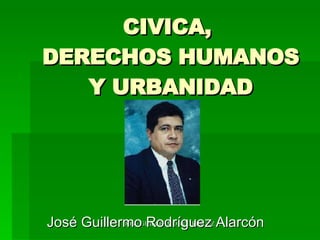 CIVICA,  DERECHOS HUMANOS Y URBANIDAD José Guillermo Rodríguez Alarcón  