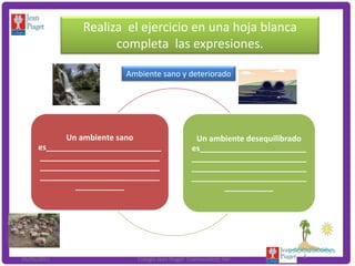 Realiza el ejercicio en una hoja blanca
                     completa las expresiones.

                         Ambiente sano y deteriorado




            Un ambiente sano                     Un ambiente desequilibrado
     es__________________________               es________________________
     ___________________________                __________________________
     ___________________________                __________________________
     ___________________________                __________________________
              ___________                               ___________




26/05/2011                 Colegio Jean Piaget Coatzacoalcos Ver          8
 