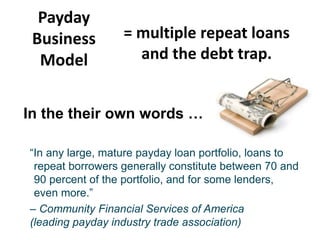 Payday
Business
Model

= multiple repeat loans
and the debt trap.

In the their own words …
“In any large, mature payday loan portfolio, loans to
repeat borrowers generally constitute between 70 and
90 percent of the portfolio, and for some lenders,
even more.”
– Community Financial Services of America
(leading payday industry trade association)

 