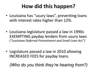 How did this happen?
• Louisiana has “usury laws”, preventing loans
with interest rates higher than 12%.
• Louisiana legislature passed a law in 1990s
EXEMPTING payday lenders from usury laws
(“Louisiana Deferred Presentment and Small Loan Act”)

• Legislature passed a law in 2010 allowing
INCREASED FEES for payday loans.
(Who do you think they’re hearing from?)

 