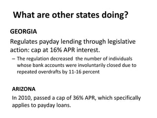 What are other states doing?
GEORGIA
Regulates payday lending through legislative
action: cap at 16% APR interest.
– The regulation decreased the number of individuals
whose bank accounts were involuntarily closed due to
repeated overdrafts by 11-16 percent

ARIZONA
In 2010, passed a cap of 36% APR, which specifically
applies to payday loans.

 
