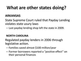 What are other states doing?
ARKANSAS
State Supreme Court ruled that Payday Lending
violates state usury laws
– Last payday lending shop left the state in 2009.
NORTH CAROLINA

Regulated payday lenders in 2006 through
legislative action.
– Families saved almost $100 million/year
– Former borrowers reported a “positive effect” on
their personal finances

 