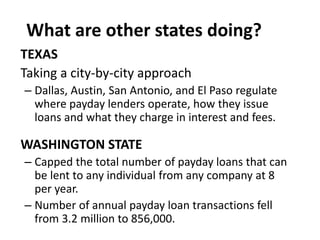 What are other states doing?
TEXAS
Taking a city-by-city approach
– Dallas, Austin, San Antonio, and El Paso regulate
where payday lenders operate, how they issue
loans and what they charge in interest and fees.

WASHINGTON STATE
– Capped the total number of payday loans that can
be lent to any individual from any company at 8
per year.
– Number of annual payday loan transactions fell
from 3.2 million to 856,000.

 
