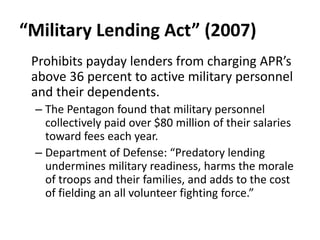 “Military Lending Act” (2007)
Prohibits payday lenders from charging APR’s
above 36 percent to active military personnel
and their dependents.
– The Pentagon found that military personnel
collectively paid over $80 million of their salaries
toward fees each year.
– Department of Defense: “Predatory lending
undermines military readiness, harms the morale
of troops and their families, and adds to the cost
of fielding an all volunteer fighting force.”

 
