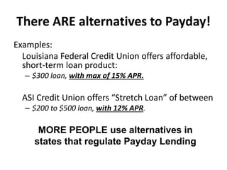 There ARE alternatives to Payday!
Examples:
Louisiana Federal Credit Union offers affordable,
short-term loan product:
– $300 loan, with max of 15% APR.

ASI Credit Union offers “Stretch Loan” of between
– $200 to $500 loan, with 12% APR.

MORE PEOPLE use alternatives in
states that regulate Payday Lending

 