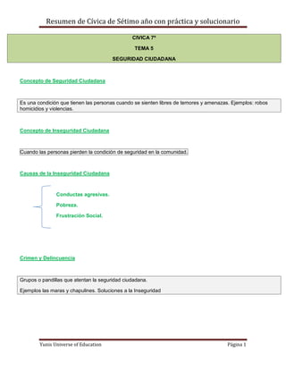 Resumen de Cívica de Sétimo año con práctica y solucionario

                                               CIVICA 7º

                                                TEMA 5

                                       SEGURIDAD CIUDADANA



Concepto de Seguridad Ciudadana



Es una condición que tienen las personas cuando se sienten libres de temores y amenazas. Ejemplos: robos
homicidios y violencias.



Concepto de Inseguridad Ciudadana



Cuando las personas pierden la condición de seguridad en la comunidad.



Causas de la Inseguridad Ciudadana



               Conductas agresivas.

               Pobreza.

               Frustración Social.




Crimen y Delincuencia



Grupos o pandillas que atentan la seguridad ciudadana.

Ejemplos las maras y chapulines. Soluciones a la Inseguridad




        Yunis Universe of Education                                                    Página 1
 