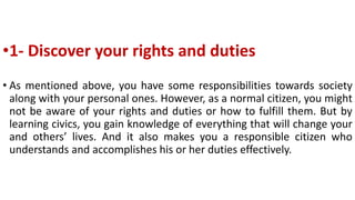 •1- Discover your rights and duties
• As mentioned above, you have some responsibilities towards society
along with your personal ones. However, as a normal citizen, you might
not be aware of your rights and duties or how to fulfill them. But by
learning civics, you gain knowledge of everything that will change your
and others’ lives. And it also makes you a responsible citizen who
understands and accomplishes his or her duties effectively.
 