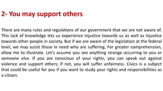 2- You may support others
There are many rules and regulations of our government that we are not aware of.
This lack of knowledge lets us experience injustice towards us as well as injustice
towards other people in society. But if we are aware of the legislation at the federal
level, we may assist those in need who are suffering. For greater comprehension,
allow me to illustrate. Let’s assume you see anything strange occurring to you or
someone else. If you are conscious of your rights, you can speak out against
violence and support others; if not, you will suffer unfairness. Civics is a subject
that could be useful for you if you want to study your rights and responsibilities as
a citizen.
 