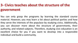 3- Civics teaches about the structure of the
government
You can only grasp the programs by learning the standard course
material. However, you may learn a lot about political parties and how
they serve the interests of the populace by studying civics. Additionally,
you can discover more about the structure of governments, their
authority, and related subjects. Therefore, studying civic education is an
excellent choice for you if you want to develop into a responsible
individual and build a community.
 