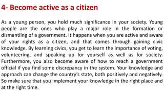 4- Become active as a citizen
As a young person, you hold much significance in your society. Young
people are the ones who play a major role in the formation or
dismantling of a government. It happens when you are active and aware
of your rights as a citizen, and that comes through gaining civic
knowledge. By learning civics, you get to learn the importance of voting,
volunteering, and speaking up for yourself as well as for society.
Furthermore, you also become aware of how to reach a government
official if you find some discrepancy in the system. Your knowledge and
approach can change the country’s state, both positively and negatively.
So make sure that you implement your knowledge in the right place and
at the right time.
 