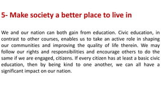 5- Make society a better place to live in
We and our nation can both gain from education. Civic education, in
contrast to other courses, enables us to take an active role in shaping
our communities and improving the quality of life therein. We may
follow our rights and responsibilities and encourage others to do the
same if we are engaged, citizens. If every citizen has at least a basic civic
education, then by being kind to one another, we can all have a
significant impact on our nation.
 