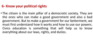 6- Know your political rights
•The citizen is the main pillar of a democratic society. They are
the ones who can make a good government and also a bad
government. But to make a government for our betterment, we
must first understand how it works and how to use our powers.
Civics education is something that will help us to know
everything about our laws, rights, and duties.
 