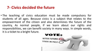 7- Civics decided the future
• The teaching of civics education must be made compulsory for
students of all ages. Because civics is a subject that relates to the
empowerment of the citizen and also determines the future of the
country, As normal people, if we learn about our rights and
responsibilities, we can benefit society in many ways. In simple words,
it is a ticket to a bright future.
 