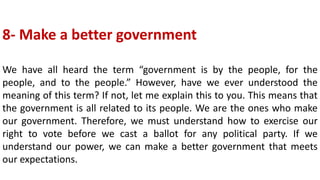 8- Make a better government
We have all heard the term “government is by the people, for the
people, and to the people.” However, have we ever understood the
meaning of this term? If not, let me explain this to you. This means that
the government is all related to its people. We are the ones who make
our government. Therefore, we must understand how to exercise our
right to vote before we cast a ballot for any political party. If we
understand our power, we can make a better government that meets
our expectations.
 