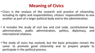 Meaning of Civics
• Civics is the analysis of the research and practice of citizenship,
including its rights and responsibilities; citizens’ responsibilities to one
another as part of a larger political body and to the administration.
• It includes the study of civil law and civil code, constitutional law,
administration, public administration, politics, diplomacy, and
international relations.
• The study of civics has evolved, but the basic principles remain the
same: to promote good citizenship and to prepare people to
participate in the political process.
 