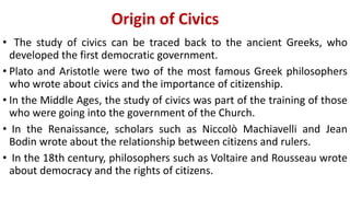 Origin of Civics
• The study of civics can be traced back to the ancient Greeks, who
developed the first democratic government.
• Plato and Aristotle were two of the most famous Greek philosophers
who wrote about civics and the importance of citizenship.
• In the Middle Ages, the study of civics was part of the training of those
who were going into the government of the Church.
• In the Renaissance, scholars such as Niccolò Machiavelli and Jean
Bodin wrote about the relationship between citizens and rulers.
• In the 18th century, philosophers such as Voltaire and Rousseau wrote
about democracy and the rights of citizens.
 