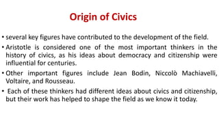 Origin of Civics
• several key figures have contributed to the development of the field.
• Aristotle is considered one of the most important thinkers in the
history of civics, as his ideas about democracy and citizenship were
influential for centuries.
• Other important figures include Jean Bodin, Niccolò Machiavelli,
Voltaire, and Rousseau.
• Each of these thinkers had different ideas about civics and citizenship,
but their work has helped to shape the field as we know it today.
 