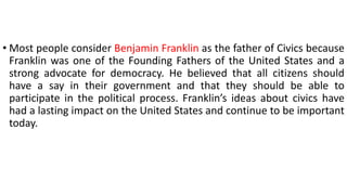 • Most people consider Benjamin Franklin as the father of Civics because
Franklin was one of the Founding Fathers of the United States and a
strong advocate for democracy. He believed that all citizens should
have a say in their government and that they should be able to
participate in the political process. Franklin’s ideas about civics have
had a lasting impact on the United States and continue to be important
today.
 