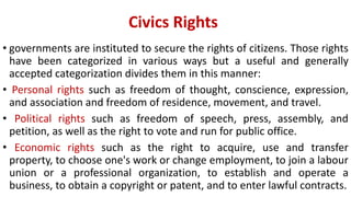 Civics Rights
• governments are instituted to secure the rights of citizens. Those rights
have been categorized in various ways but a useful and generally
accepted categorization divides them in this manner:
• Personal rights such as freedom of thought, conscience, expression,
and association and freedom of residence, movement, and travel.
• Political rights such as freedom of speech, press, assembly, and
petition, as well as the right to vote and run for public office.
• Economic rights such as the right to acquire, use and transfer
property, to choose one's work or change employment, to join a labour
union or a professional organization, to establish and operate a
business, to obtain a copyright or patent, and to enter lawful contracts.
 