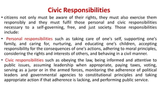 Civic Responsibilities
• citizens not only must be aware of their rights, they must also exercise them
responsibly and they must fulfil those personal and civic responsibilities
necessary to a self-governing, free, and just society. Those responsibilities
include:
• Personal responsibilities such as taking care of one's self, supporting one's
family, and caring for, nurturing, and educating one's children, accepting
responsibility for the consequences of one's actions, adhering to moral principles,
considering the rights and interests of others, and behaving in a civil manner.
• Civic responsibilities such as obeying the law, being informed and attentive to
public issues, assuming leadership when appropriate, paying taxes, voting,
serving as a juror or in the armed forces, monitoring the adherence of political
leaders and governmental agencies to constitutional principles and taking
appropriate action if that adherence is lacking, and performing public service.
 