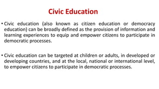 Civic Education
• Civic education (also known as citizen education or democracy
education) can be broadly defined as the provision of information and
learning experiences to equip and empower citizens to participate in
democratic processes.
• Civic education can be targeted at children or adults, in developed or
developing countries, and at the local, national or international level,
to empower citizens to participate in democratic processes.
 