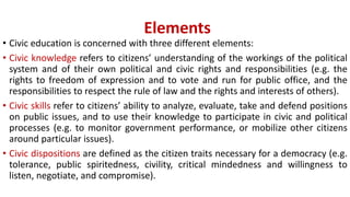 Elements
• Civic education is concerned with three different elements:
• Civic knowledge refers to citizens’ understanding of the workings of the political
system and of their own political and civic rights and responsibilities (e.g. the
rights to freedom of expression and to vote and run for public office, and the
responsibilities to respect the rule of law and the rights and interests of others).
• Civic skills refer to citizens’ ability to analyze, evaluate, take and defend positions
on public issues, and to use their knowledge to participate in civic and political
processes (e.g. to monitor government performance, or mobilize other citizens
around particular issues).
• Civic dispositions are defined as the citizen traits necessary for a democracy (e.g.
tolerance, public spiritedness, civility, critical mindedness and willingness to
listen, negotiate, and compromise).
 