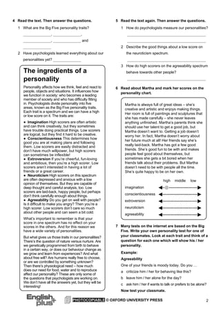 2PHOTOCOPIABLE © OXFORD UNIVERSITY PRESS
4 Read the text. Then answer the questions.
1 What are the Big Five personality traits?
_______________, _______________,
_______________, _______________ and
_______________
2 Have psychologists learned everything about our
personalities yet? _______________
5 Read the text again. Then answer the questions.
1 How do psychologists measure our personalities?
__________________________________________
__________________________________________
2 Describe the good things about a low score on
the neuroticism spectrum.
__________________________________________
3 How do high scorers on the agreeability spectrum
behave towards other people?
__________________________________________
6 Read about Martha and mark her scores on the
personality chart.
7 Many tests on the internet are based on the Big
Five. Write your own personality test for one of
your classmates. Look at each trait and think of a
question for each one which will show his / her
personality.
Example:
Agreeability
One of your friends is moody today. Do you …
a criticize him / her for behaving like this?
b leave him / her alone for the day?
c ask him / her if wants to talk or prefers to be alone?
Now test your classmate.
The ingredients of a
personality
Personality affects how we think, feel and react to
people, objects and situations. It influences how
we function in society: who becomes a leading
member of society and who has difficulty fitting
in. Psychologists divide personality into five
areas, known as the Big Five personality traits.
Each trait is a spectrum and we can have a high
or low score on it. The traits are:
● Imagination High scorers are often artistic
and can think creatively, but they sometimes
have trouble doing practical things. Low scorers
are logical, but they find it hard to be creative.
● Conscientiousness This determines how
good you are at making plans and following
them. Low scorers are easily distracted and
don’t have much willpower, but high scorers
can sometimes be inflexible!
● Extroversion If you’re cheerful, fun-loving
and ambitious, then you’re a high scorer. Low
scorers aren’t interested in having a lot of
friends or a great career.
● Neuroticism High scorers on this spectrum
are often depressed and anxious with a low
opinion of themselves. But they are capable of
deep thought and careful analysis, too. Low
scorers are laid-back, happy people, but perhaps
don’t think carefully enough about things.
● Agreeability Do you get on well with people?
Is it difficult to make you angry? Then you’re a
high scorer. Low scorers don’t care so much
about other people and can seem a bit cold.
What’s important to remember is that your
score in one spectrum has no effect on your
scores in the others. And for this reason we
have a wide variety of personalities.
But what gives us those traits in our personalities?
There’s the question of nature versus nurture. Are
we genetically programmed from birth to behave
in a certain way, or does our behaviour change as
we grow and learn from experiences? And what
about free will? Are humans really free to choose,
or are we controlled by something unknown?
Then there’s physiological need – how much
does our need for food, water and to reproduce
affect our personality? These are only some of
the questions that psychologists are working on.
We don’t have all the answers yet, but they will be
interesting!
Martha is always full of great ideas – she’s
creative and artistic and enjoys making things.
Her room is full of paintings and sculptures that
she has made carefully – she never leaves
anything unfinished. Martha’s parents think she
should use her talent to get a good job, but
Martha doesn’t want to. Getting a job doesn’t
worry her. In fact, Martha doesn’t worry about
her future much at all! Her friends say she’s
really laid-back. Martha has got a few good
friends. She’s good fun to be with and makes
people feel good about themselves, but
sometimes she gets a bit bored when her
friends talk about their problems. But Martha
doesn’t need to be with people all the time.
She’s quite happy to be on her own.
high middle low
imagination
conscientiousness
extroversion
neuroticism
agreeability
 