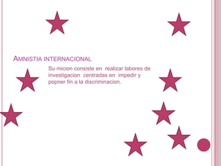 Amnistia internacionalSu micion consiste en  realizar labores de investigacion  centradas en  impedir y popner fin a la discriminacion.