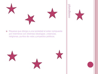 pluralismoRiquesa que otorga a una sociedad el estar compuesta por miembros con distintas ideologias ,creencias, religiones, puntos de vista y proyectos politicos.