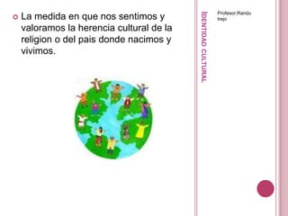 Identidad culturalProfesor;RandutrejoLa medida en que nos sentimos y valoramos la herencia cultural de la religion o del pais donde nacimos y vivimos.
