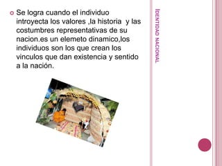 Identidad nacionalSe logra cuando el individuo  introyecta los valores ,la historia  y las costumbres representativas de su nacion.es un elemetodinamico,los individuos son los que crean los vinculos que dan existencia y sentido a la nación.