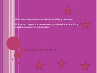 La cívica y éticasirve para crearnos nuevos valores sociales y humanos. Nos sirven porque son como bases para nuestra educación y nuestra inserción en la sociedad. 