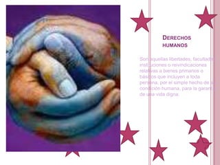 Derechos humanos Son aquellas libertades, facultades, instituciones o reivindicaciones relativas a bienes primarios o básicos que incluyen a toda persona, por el simple hecho de su condición humana, para la garantía de una vida digna.