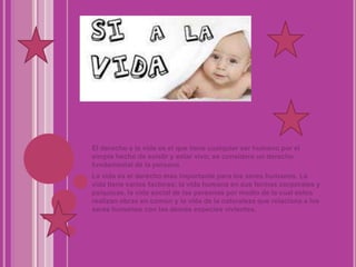El derecho a la vida es el que tiene cualquier ser humano por el simple hecho de existir y estar vivo; se considera un derecho fundamental de la personaLa vida es el derecho mas importante para los seres humanos. La vida tiene varios factores; la vida humana en sus formas corporales y psíquicas, la vida social de las personas por medio de la cual estos realizan obras en común y la vida de la naturaleza que relaciona a los seres humanos con las demás especies vivientes.