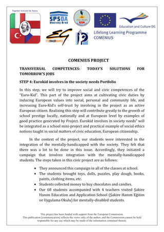This project has been funded with support from the European Commission.
This publication [communication] reflects the views only of the author, and the Commission cannot be held
responsible for any use which may be made of the information contained therein.
COMENIUS PROJECT
TRANSVERSAL COMPETENCES: TODAY’S SOLUTIONS FOR
TOMORROW’S JOBS
STEP 4: Eurokid involves in the society needs Portfolio
In this step, we will try to improve social and civic competences of the
“Euro-Kid”. This part of the project aims at cultivating civic duties by
inducing European values into social, personal and community life, and
increasing Euro-Kid’s self-trust by involving in the project as an active
European citizen. Realizing this step will contribute greatly to the growth of
school prestige locally, nationally and at European level by examples of
good practice generated by Project. Eurokid involves in society needs” will
be integrated as a school mini-project and practical example of social ethics
notions taught in social matters of civic education, European citizenship.
In the context of the project, our students were interested in the
integration of the mentally-handicapped with the society. They felt that
there was a lot to be done in this issue. Accordingly, they initiated a
campaign that involves integration with the mentally-handicapped
students. The steps taken in this civic project are as follows:
They announced this campaign in all of the classes at school.
The students brought toys, dolls, puzzles, play dough, books,
paints, clothing items, etc.
Students collected money to buy chocolates and candies.
Our 68 students accompanied with 4 teachers visited Şakire
Hanım Education and Application School (Şakire Hanım Eğitim
ve Uygulama Okulu) for mentally-disabled students.
 