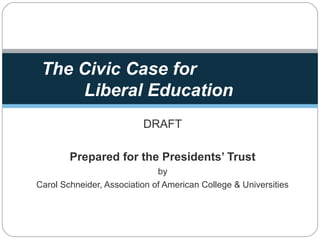 DRAFT
Prepared for the Presidents’ Trust
by
Carol Schneider, Association of American College & Universities
The Civic Case for
Liberal Education
 