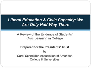 A Review of the Evidence of Students’
Civic Learning in College
Prepared for the Presidents’ Trust
by
Carol Schneider, Association of American
College & Universities
Liberal Education & Civic Capacity: We
Are Only Half-Way There
 