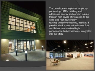 The development replaces an poorly
performing 1970’s building and
addresses energy and comfort issues
through high levels of insulation to the
walls and roof, low energy
lighting, underfloor heating, assisted &
passive stack - plus natural cross flow
ventilation via motorised high
performance timber windows, integrated
into the BMS.
 