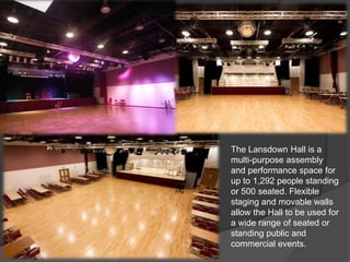 The Lansdown Hall is a
multi-purpose assembly
and performance space for
up to 1,292 people standing
or 500 seated. Flexible
staging and movable walls
allow the Hall to be used for
a wide range of seated or
standing public and
commercial events.
 