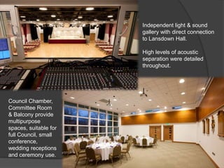 Independent light & sound
                       gallery with direct connection
                       to Lansdown Hall.

                       High levels of acoustic
                       separation were detailed
                       throughout.




Council Chamber,
Committee Room
& Balcony provide
multipurpose
spaces, suitable for
full Council, small
conference,
wedding receptions
and ceremony use.
 