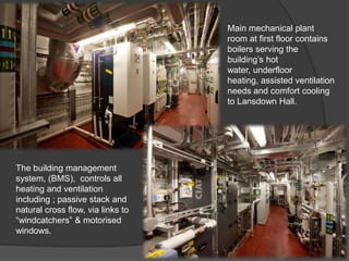 Main mechanical plant
                                   room at first floor contains
                                   boilers serving the
                                   building’s hot
                                   water, underfloor
                                   heating, assisted ventilation
                                   needs and comfort cooling
                                   to Lansdown Hall.




The building management
system, (BMS), controls all
heating and ventilation
including ; passive stack and
natural cross flow, via links to
“windcatchers” & motorised
windows.
 