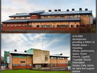 A £4.85M
development
providing 4,500m2 of
flexible space –
including;
offices, performance
space, Green
Rooms, Council
Chamber, Tourist
Information
Centre, Cafe, kitche
ns, bars and support
spaces.
 