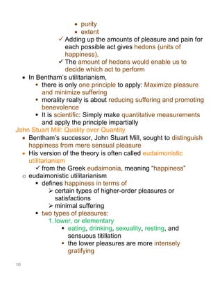 10
• purity
• extent
✓ Adding up the amounts of pleasure and pain for
each possible act gives hedons (units of
happiness).
✓ The amount of hedons would enable us to
decide which act to perform
• In Bentham’s utilitarianism,
▪ there is only one principle to apply: Maximize pleasure
and minimize suffering
▪ morality really is about reducing suffering and promoting
benevolence
▪ It is scientific: Simply make quantitative measurements
and apply the principle impartially
John Stuart Mill: Quality over Quantity
• Bentham’s successor, John Stuart Mill, sought to distinguish
happiness from mere sensual pleasure
• His version of the theory is often called eudaimonistic
utilitarianism
✓ from the Greek eudaimonia, meaning “happiness”
o eudaimonistic utilitarianism
▪ defines happiness in terms of
➢ certain types of higher-order pleasures or
satisfactions
➢ minimal suffering
▪ two types of pleasures:
1. lower, or elementary
▪ eating, drinking, sexuality, resting, and
sensuous titillation
▪ the lower pleasures are more intensely
gratifying
 
