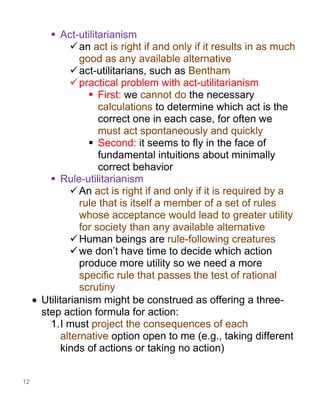 12
▪ Act-utilitarianism
✓an act is right if and only if it results in as much
good as any available alternative
✓act-utilitarians, such as Bentham
✓practical problem with act-utilitarianism
▪ First: we cannot do the necessary
calculations to determine which act is the
correct one in each case, for often we
must act spontaneously and quickly
▪ Second: it seems to fly in the face of
fundamental intuitions about minimally
correct behavior
▪ Rule-utilitarianism
✓An act is right if and only if it is required by a
rule that is itself a member of a set of rules
whose acceptance would lead to greater utility
for society than any available alternative
✓Human beings are rule-following creatures
✓we don’t have time to decide which action
produce more utility so we need a more
specific rule that passes the test of rational
scrutiny
• Utilitarianism might be construed as offering a three-
step action formula for action:
1.I must project the consequences of each
alternative option open to me (e.g., taking different
kinds of actions or taking no action)
 
