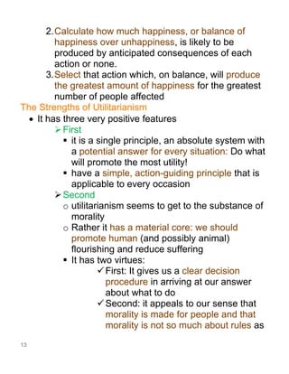 13
2.Calculate how much happiness, or balance of
happiness over unhappiness, is likely to be
produced by anticipated consequences of each
action or none.
3.Select that action which, on balance, will produce
the greatest amount of happiness for the greatest
number of people affected
The Strengths of Utilitarianism
• It has three very positive features
➢First
▪ it is a single principle, an absolute system with
a potential answer for every situation: Do what
will promote the most utility!
▪ have a simple, action-guiding principle that is
applicable to every occasion
➢Second
o utilitarianism seems to get to the substance of
morality
o Rather it has a material core: we should
promote human (and possibly animal)
flourishing and reduce suffering
▪ It has two virtues:
✓First: It gives us a clear decision
procedure in arriving at our answer
about what to do
✓Second: it appeals to our sense that
morality is made for people and that
morality is not so much about rules as
 
