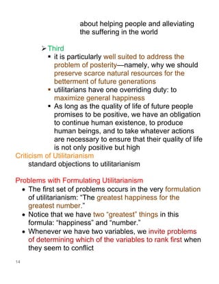 14
about helping people and alleviating
the suffering in the world
➢Third
▪ it is particularly well suited to address the
problem of posterity—namely, why we should
preserve scarce natural resources for the
betterment of future generations
▪ utilitarians have one overriding duty: to
maximize general happiness
▪ As long as the quality of life of future people
promises to be positive, we have an obligation
to continue human existence, to produce
human beings, and to take whatever actions
are necessary to ensure that their quality of life
is not only positive but high
Criticism of Utilitarianism
standard objections to utilitarianism
Problems with Formulating Utilitarianism
• The first set of problems occurs in the very formulation
of utilitarianism: “The greatest happiness for the
greatest number.”
• Notice that we have two “greatest” things in this
formula: “happiness” and “number.”
• Whenever we have two variables, we invite problems
of determining which of the variables to rank first when
they seem to conflict
 