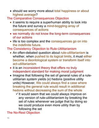 15
• should we worry more about total happiness or about
highest average?
The Comparative Consequences Objection
• it seems to require a superhuman ability to look into
the future and survey a mind-boggling array of
consequences of actions
• we normally do not know the long-term consequences
of our actions
• life is too complex and the consequences go on into
the indefinite future.
The Consistency Objection to Rule-Utilitarianism
• An often-debated question about rule-utilitarianism is
whether, when pushed to its logical limits, it must either
become a deontological system or transform itself into
act-utilitarianism
• it is an inconsistent theory that offers no truly
independent standard for making moral judgment
• Imagine that following the set of general rules of a rule-
utilitarian system yields (x) hedons (positive utility
units) However, We could always find a case where
breaking the general rule would result in additional
hedons without decreasing the sum of the whole
✓It would seem that we could always improve on
any version of rule-utilitarianism by breaking the
set of rules whenever we judge that by doing so
we could produce even more utility than by
following the set
The No-Rest Objection
 