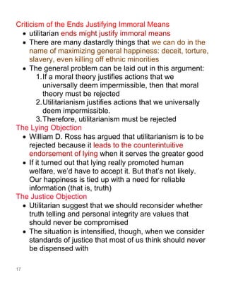 17
Criticism of the Ends Justifying Immoral Means
• utilitarian ends might justify immoral means
• There are many dastardly things that we can do in the
name of maximizing general happiness: deceit, torture,
slavery, even killing off ethnic minorities
• The general problem can be laid out in this argument:
1.If a moral theory justifies actions that we
universally deem impermissible, then that moral
theory must be rejected
2.Utilitarianism justifies actions that we universally
deem impermissible.
3.Therefore, utilitarianism must be rejected
The Lying Objection
• William D. Ross has argued that utilitarianism is to be
rejected because it leads to the counterintuitive
endorsement of lying when it serves the greater good
• If it turned out that lying really promoted human
welfare, we’d have to accept it. But that’s not likely.
Our happiness is tied up with a need for reliable
information (that is, truth)
The Justice Objection
• Utilitarian suggest that we should reconsider whether
truth telling and personal integrity are values that
should never be compromised
• The situation is intensified, though, when we consider
standards of justice that most of us think should never
be dispensed with
 